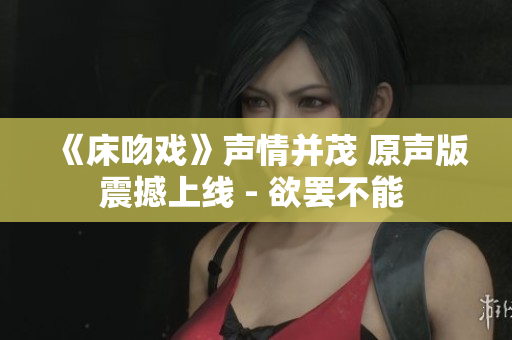 《床吻戏》声情并茂 原声版震撼上线 - 欲罢不能 