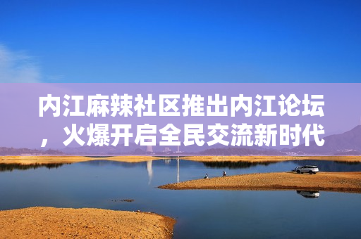 内江麻辣社区推出内江论坛，火爆开启全民交流新时代