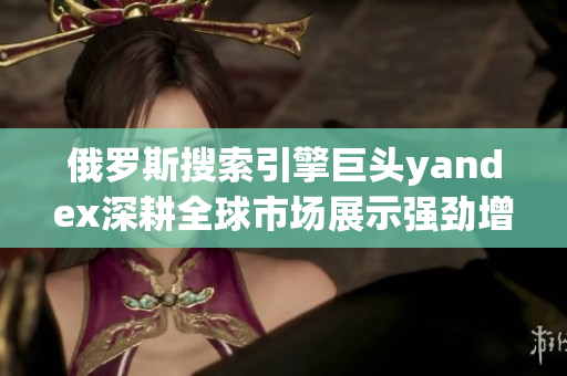 俄罗斯搜索引擎巨头yandex深耕全球市场展示强劲增长