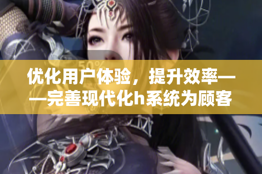 优化用户体验，提升效率——完善现代化h系统为顾客创造流畅体验