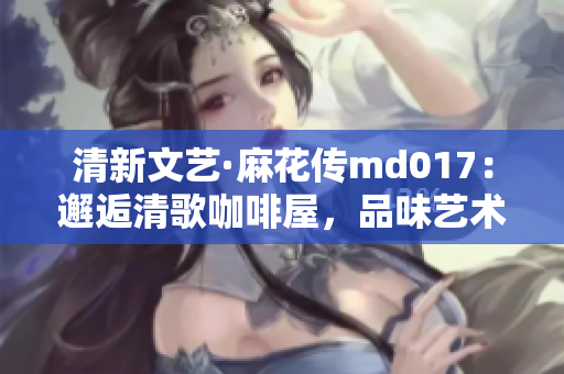 清新文艺·麻花传md017：邂逅清歌咖啡屋，品味艺术与自由