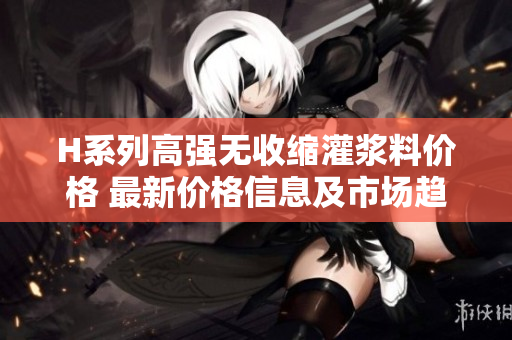 H系列高强无收缩灌浆料价格 最新价格信息及市场趋势分析
