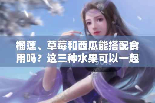 榴莲、草莓和西瓜能搭配食用吗？这三种水果可以一起享用吗？