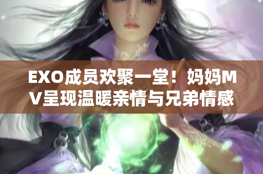 EXO成员欢聚一堂！妈妈MV呈现温暖亲情与兄弟情感