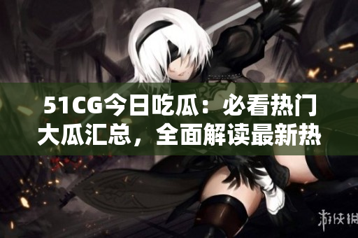 51CG今日吃瓜：必看热门大瓜汇总，全面解读最新热点事件