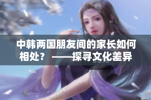 中韩两国朋友间的家长如何相处？ ——探寻文化差异与相似之处