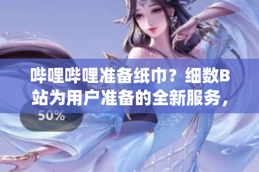 哔哩哔哩准备纸巾？细数B站为用户准备的全新服务，满足用户需求(1)