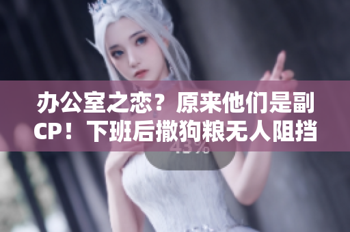 办公室之恋？原来他们是副CP！下班后撒狗粮无人阻挡