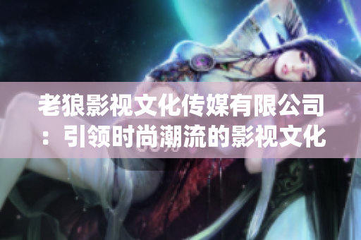 老狼影视文化传媒有限公司：引领时尚潮流的影视文化新动向(1)