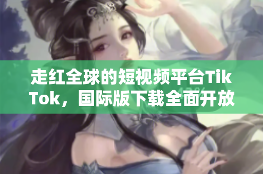 走红全球的短视频平台TikTok，国际版下载全面开放！