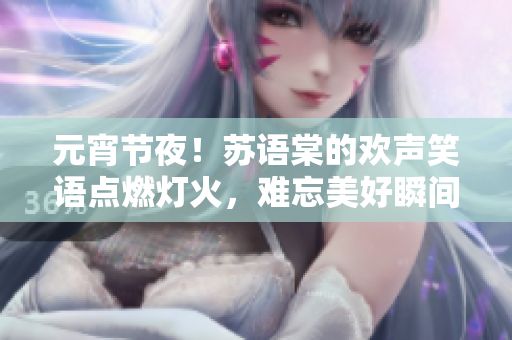 元宵节夜！苏语棠的欢声笑语点燃灯火，难忘美好瞬间！——现场直击