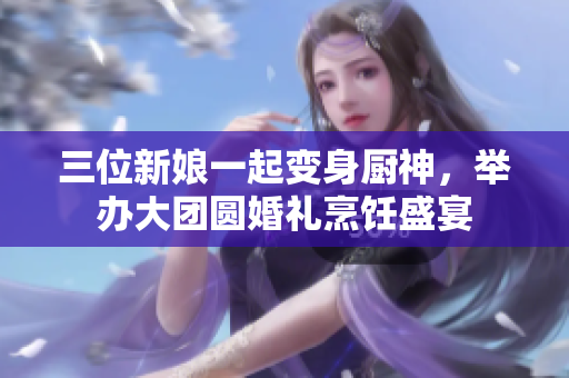 三位新娘一起变身厨神，举办大团圆婚礼烹饪盛宴