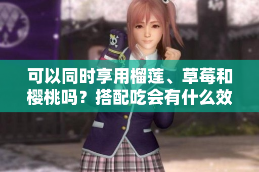 可以同时享用榴莲、草莓和樱桃吗？搭配吃会有什么效果？