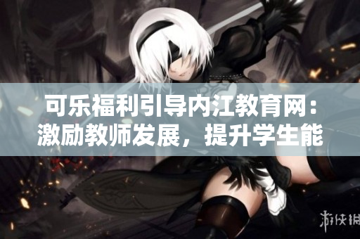 可乐福利引导内江教育网：激励教师发展，提升学生能力
