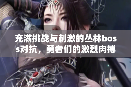 充满挑战与刺激的丛林boss对抗，勇者们的激烈肉搏战