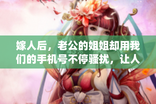 嫁人后，老公的姐姐却用我们的手机号不停骚扰，让人无法安心！(1)
