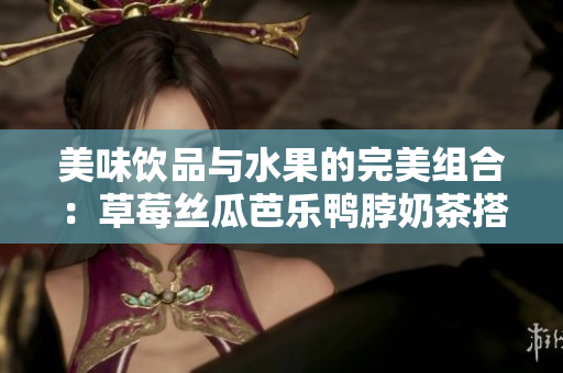 美味饮品与水果的完美组合：草莓丝瓜芭乐鸭脖奶茶搭配分享