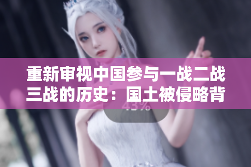 重新审视中国参与一战二战三战的历史：国土被侵略背后的胜利与挑战