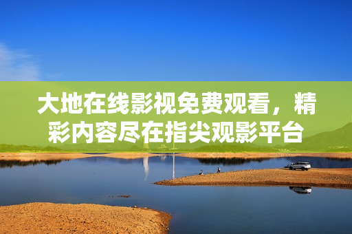 大地在线影视免费观看，精彩内容尽在指尖观影平台