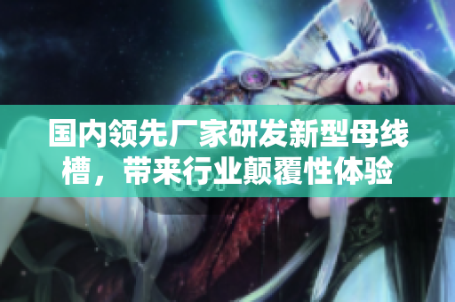 国内领先厂家研发新型母线槽，带来行业颠覆性体验