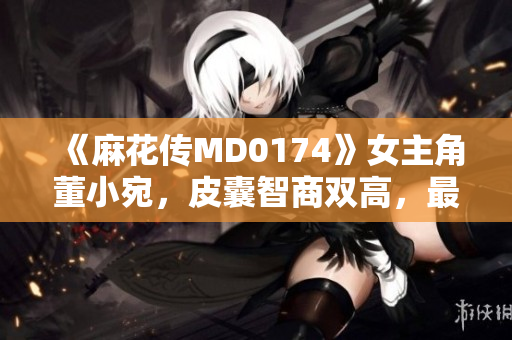 《麻花传MD0174》女主角董小宛，皮囊智商双高，最后催泪大结局