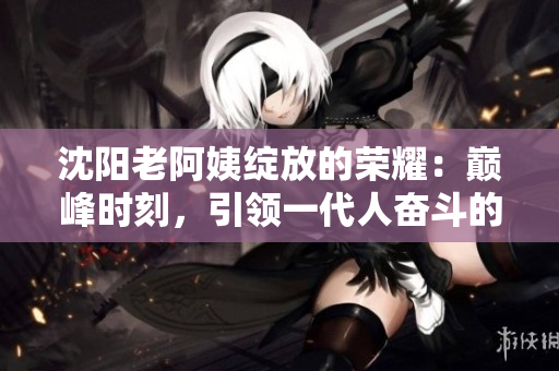 沈阳老阿姨绽放的荣耀：巅峰时刻，引领一代人奋斗的精神典范