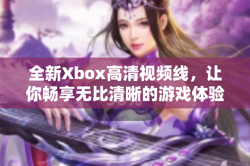 全新Xbox高清视频线，让你畅享无比清晰的游戏体验