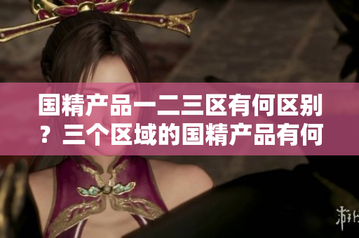 国精产品一二三区有何区别？三个区域的国精产品有何不同？