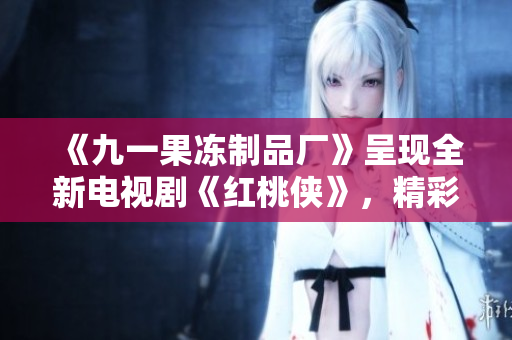《九一果冻制品厂》呈现全新电视剧《红桃侠》，精彩剧情扑鼻而来！