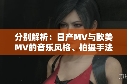 分别解析：日产MV与欧美MV的音乐风格、拍摄手法及舞蹈元素差异