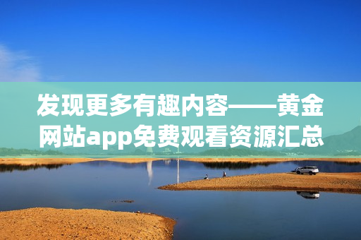 发现更多有趣内容——黄金网站app免费观看资源汇总！