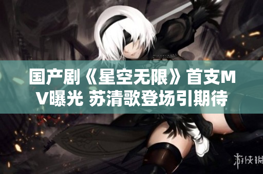 国产剧《星空无限》首支MV曝光 苏清歌登场引期待
