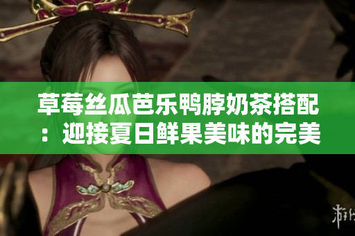 草莓丝瓜芭乐鸭脖奶茶搭配：迎接夏日鲜果美味的完美组合