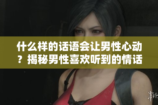 什么样的话语会让男性心动？揭秘男性喜欢听到的情话