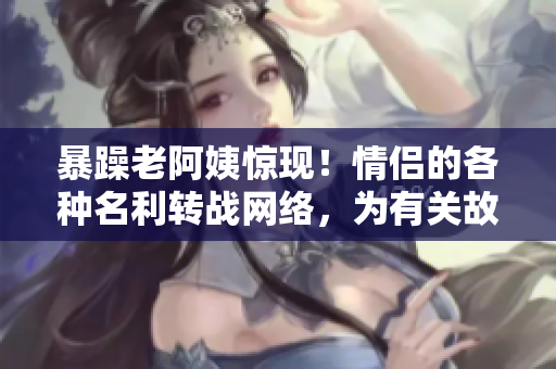 暴躁老阿姨惊现！情侣的各种名利转战网络，为有关故事不和畅感到疑惑