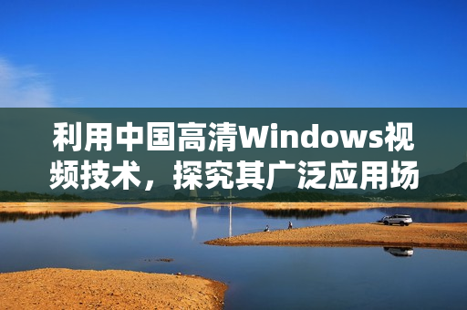 利用中国高清Windows视频技术，探究其广泛应用场景及优势