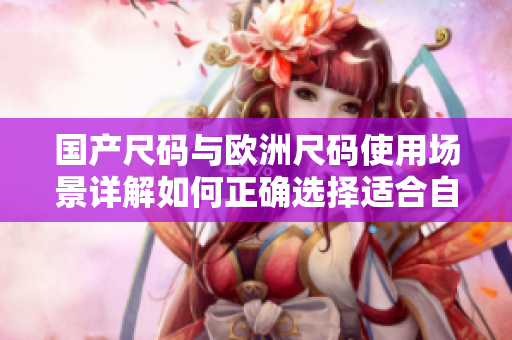 国产尺码与欧洲尺码使用场景详解如何正确选择适合自己的尺码？