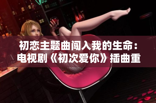 初恋主题曲闯入我的生命：电视剧《初次爱你》插曲重新定义爱的感觉
