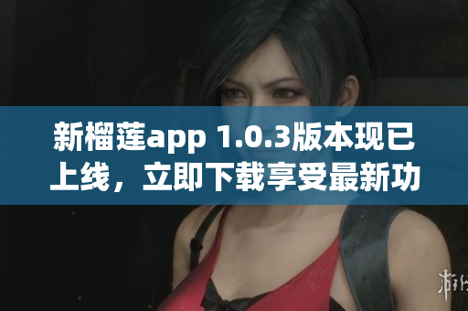 新榴莲app 1.0.3版本现已上线，立即下载享受最新功能！
