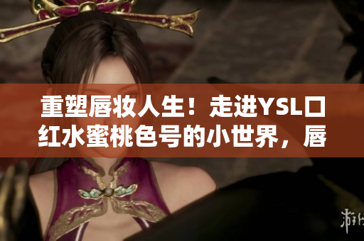 重塑唇妆人生！走进YSL口红水蜜桃色号的小世界，唇色甜蜜如水果般迷人
