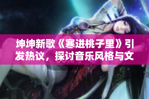 坤坤新歌《寒进桃子里》引发热议，探讨音乐风格与文化内涵