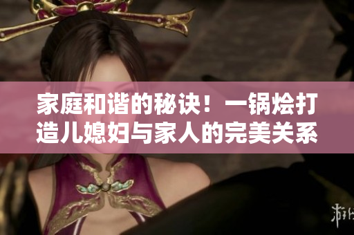家庭和谐的秘诀！一锅烩打造儿媳妇与家人的完美关系