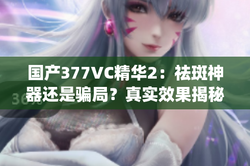 国产377VC精华2：祛斑神器还是骗局？真实效果揭秘(1)