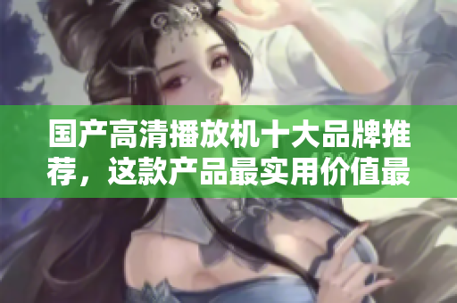 国产高清播放机十大品牌推荐，这款产品最实用价值最高！