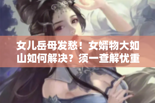 女儿岳母发愁！女婿物大如山如何解决？须一查解忧重启朝阳
