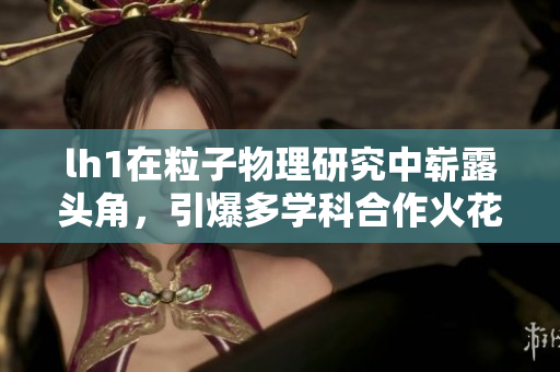 lh1在粒子物理研究中崭露头角，引爆多学科合作火花