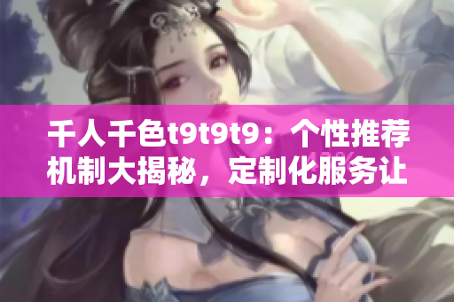 千人千色t9t9t9：个性推荐机制大揭秘，定制化服务让你爱不释手