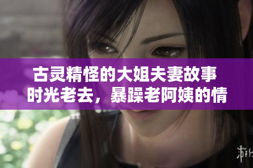 古灵精怪的大姐夫妻故事 时光老去，暴躁老阿姨的情侣生活