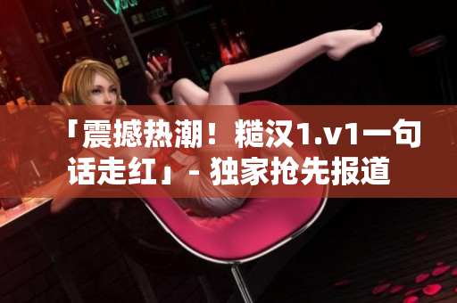 「震撼热潮！糙汉1.v1一句话走红」- 独家抢先报道