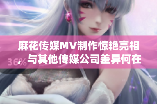 麻花传媒MV制作惊艳亮相，与其他传媒公司差异何在？(1)